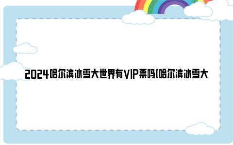 2024哈尔滨冰雪大世界有VIP票吗（哈尔滨冰雪大世界VIP票包含哪些权益）